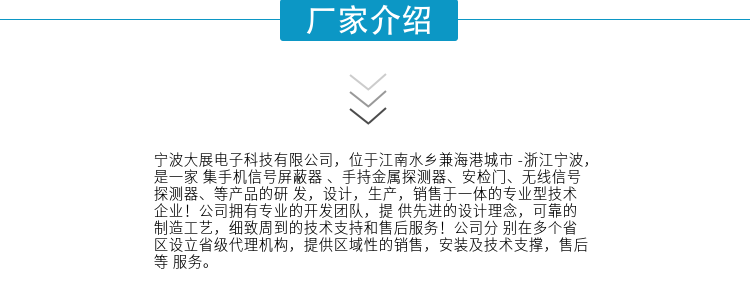 寧波大展電子科技有限公司，位于江南水鄉(xiāng)兼海港城市 -浙江寧波，是一家集手機(jī)信號(hào)屏蔽器 、手持金屬探測(cè)器、安檢門(mén)、無(wú)線(xiàn)信號(hào)探測(cè)器、等產(chǎn)品的研發(fā)，設(shè)計(jì)，生產(chǎn)，銷(xiāo)售于一體的專(zhuān)業(yè)型技術(shù)企業(yè)！公司擁有專(zhuān)業(yè)的開(kāi)發(fā)團(tuán)隊(duì)，提供先進(jìn)的設(shè)計(jì)理念，可靠的制造工藝，細(xì)致周到的技術(shù)支持和售后服務(wù)！公司分別在多個(gè)省區(qū)設(shè)立省級(jí)代理機(jī)構(gòu)，提供區(qū)域性的銷(xiāo)售，安裝及技術(shù)支撐，售后等服務(wù)。