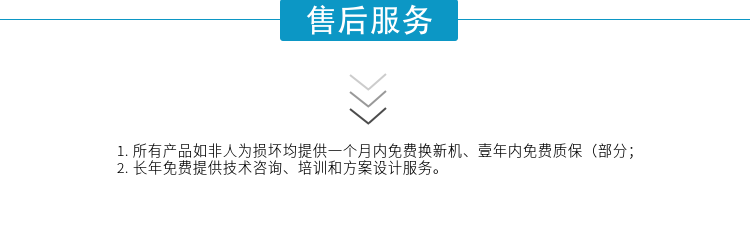 1.所有產(chǎn)品如非人為損壞均提供一個(gè)月內(nèi)免費(fèi)換新機(jī)、壹年內(nèi)免費(fèi)質(zhì)保（部分；
2. 長(zhǎng)年免費(fèi)提供技術(shù)咨詢(xún)、培訓(xùn)和方案設(shè)計(jì)服務(wù)。